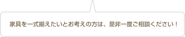 家具を一式揃えたいとお考えの方は、是非一度ご相談ください!