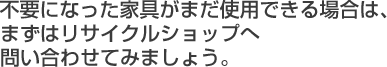 不要になった家具がまだ使用できる場合は、まずはリサイクルショップへ問い合わせてみましょう。