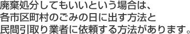 廃棄処分してもいいという場合は、各市区町村のごみの日に出す方法と民間引取り業者に依頼する方法があります。